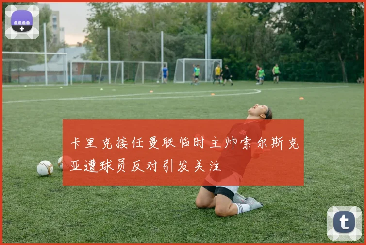 卡里克接任曼联临时主帅索尔斯克亚遭球员反对引发关注