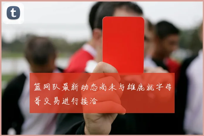 篮网队最新动态尚未与雄鹿就字母哥交易进行接洽