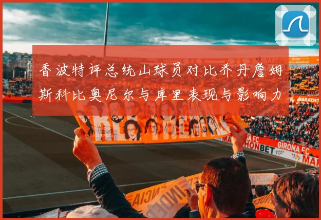 香波特评总统山球员对比乔丹詹姆斯科比奥尼尔与库里表现与影响力