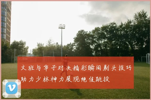 文班与华子对决精彩瞬间剃头技巧助力少林神力展现绝佳跳投