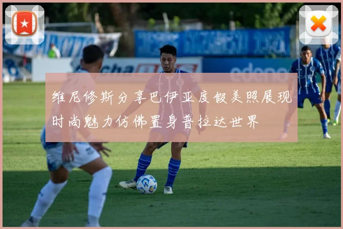维尼修斯分享巴伊亚度假美照展现时尚魅力仿佛置身普拉达世界