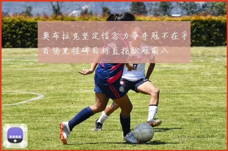 奥布拉克坚定信念力争夺冠不在乎百场里程碑目标直指欧冠前八