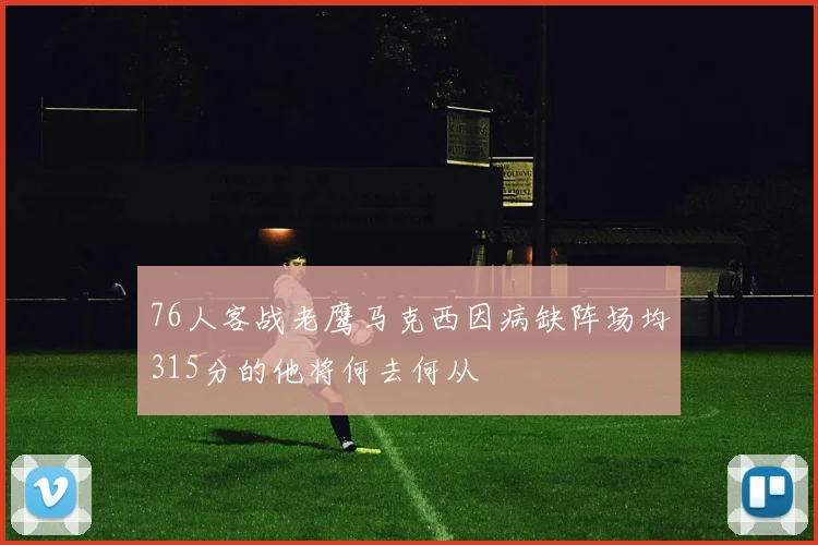 76人客战老鹰马克西因病缺阵场均315分的他将何去何从