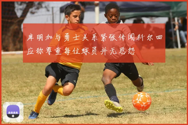 库明加与勇士关系紧张传闻科尔回应称尊重每位球员并无恩怨