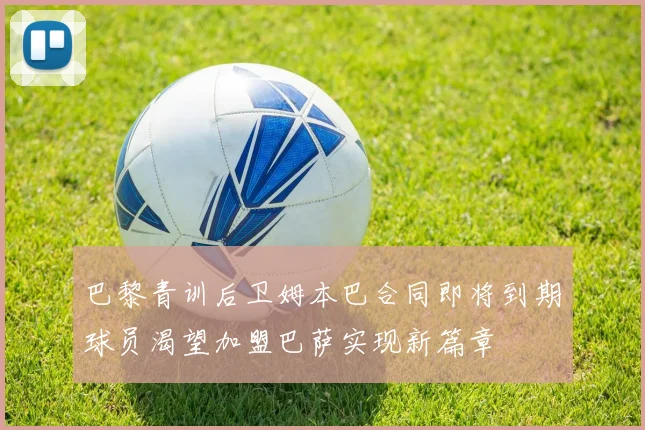 巴黎青训后卫姆本巴合同即将到期球员渴望加盟巴萨实现新篇章