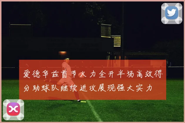爱德华兹首节火力全开半场高效得分助球队继续进攻展现强大实力