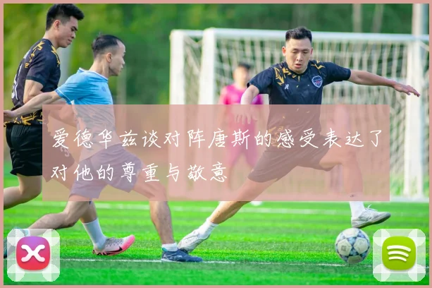 爱德华兹谈对阵唐斯的感受表达了对他的尊重与敬意