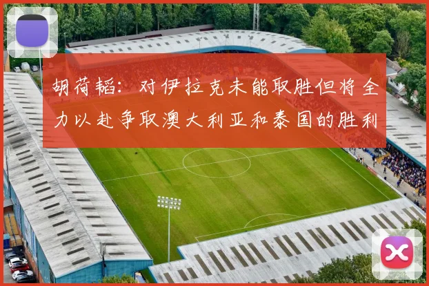 胡荷韬:对伊拉克未能取胜但将全力以赴争取澳大利亚和泰国的胜利