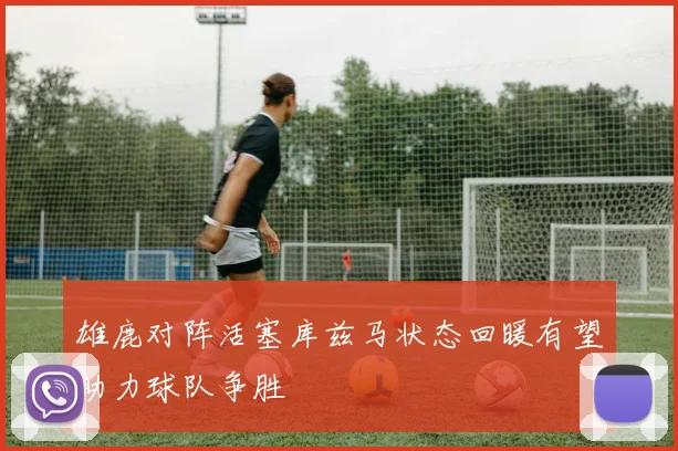 雄鹿对阵活塞库兹马状态回暖有望助力球队争胜