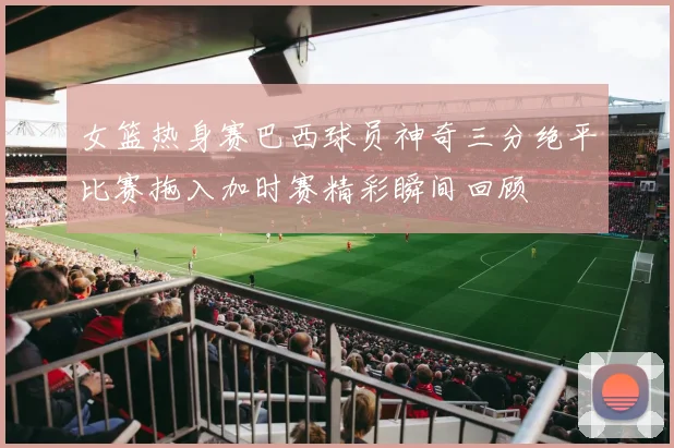女篮热身赛巴西球员神奇三分绝平比赛拖入加时赛精彩瞬间回顾