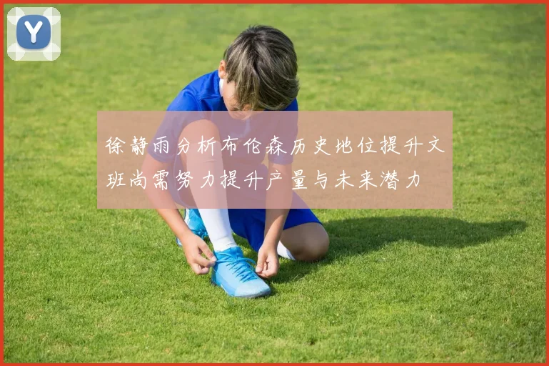 徐静雨分析布伦森历史地位提升文班尚需努力提升产量与未来潜力